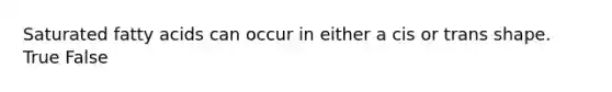 Saturated fatty acids can occur in either a cis or trans shape. True False