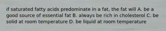 if saturated fatty acids predominate in a fat, the fat will A. be a good source of essential fat B. always be rich in cholesterol C. be solid at room temperature D. be liquid at room temperature