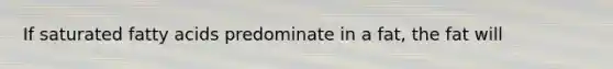 If saturated fatty acids predominate in a fat, the fat will