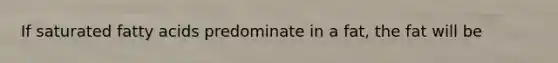 If saturated fatty acids predominate in a fat, the fat will be