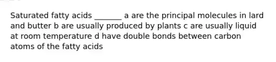Saturated fatty acids _______ a are the principal molecules in lard and butter b are usually produced by plants c are usually liquid at room temperature d have double bonds between carbon atoms of the fatty acids