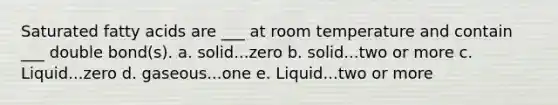 Saturated fatty acids are ___ at room temperature and contain ___ double bond(s). a. solid...zero b. solid...two or more c. Liquid...zero d. gaseous...one e. Liquid...two or more