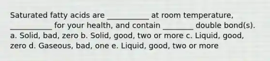 Saturated fatty acids are ___________ at room temperature, ___________ for your health, and contain ________ double bond(s). a. Solid, bad, zero b. Solid, good, two or more c. Liquid, good, zero d. Gaseous, bad, one e. Liquid, good, two or more