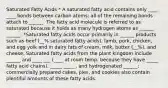 Saturated Fatty Acids * A saturated fatty acid contains only ____ ____ bonds between carbon atoms; all of the remaining bonds attach to ______. The fatty acid molecule is referred to as saturated because it holds as many hydrogen atoms as ______ ______. *Saturated fatty acids occur primarily in ______ products such as beef (__% saturated fatty acids), lamb, pork, chicken, and egg yolk and in dairy fats of cream, milk, butter (__%), and cheese. Saturated fatty acids from the plant kingdom include ______ and ____ ___ (____ at room temp. because they have _____ fatty acid chains), _____ _____, and hydrogenated ______; commercially prepared cakes, pies, and cookies also contain plentiful amounts of these fatty acids.