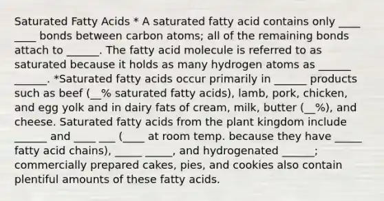 Saturated Fatty Acids * A saturated fatty acid contains only ____ ____ bonds between carbon atoms; all of the remaining bonds attach to ______. The fatty acid molecule is referred to as saturated because it holds as many hydrogen atoms as ______ ______. *Saturated fatty acids occur primarily in ______ products such as beef (__% saturated fatty acids), lamb, pork, chicken, and egg yolk and in dairy fats of cream, milk, butter (__%), and cheese. Saturated fatty acids from the plant kingdom include ______ and ____ ___ (____ at room temp. because they have _____ fatty acid chains), _____ _____, and hydrogenated ______; commercially prepared cakes, pies, and cookies also contain plentiful amounts of these fatty acids.