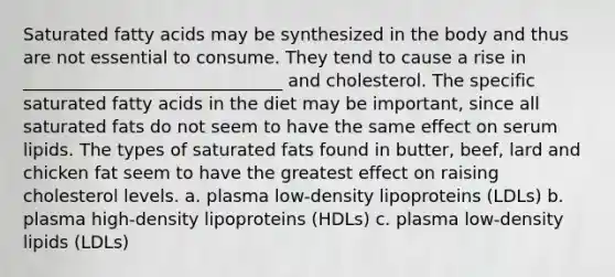 Saturated fatty acids may be synthesized in the body and thus are not essential to consume. They tend to cause a rise in ______________________________ and cholesterol. The specific saturated fatty acids in the diet may be important, since all saturated fats do not seem to have the same effect on serum lipids. The types of saturated fats found in butter, beef, lard and chicken fat seem to have the greatest effect on raising cholesterol levels. a. plasma low-density lipoproteins (LDLs) b. plasma high-density lipoproteins (HDLs) c. plasma low-density lipids (LDLs)