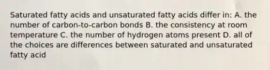 Saturated fatty acids and unsaturated fatty acids differ in: A. the number of carbon-to-carbon bonds B. the consistency at room temperature C. the number of hydrogen atoms present D. all of the choices are differences between saturated and unsaturated fatty acid