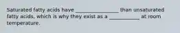 Saturated fatty acids have _________________ than unsaturated fatty acids, which is why they exist as a ____________ at room temperature.