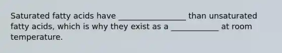 Saturated fatty acids have _________________ than unsaturated fatty acids, which is why they exist as a ____________ at room temperature.