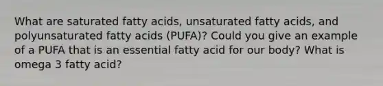 What are saturated fatty acids, unsaturated fatty acids, and polyunsaturated fatty acids (PUFA)? Could you give an example of a PUFA that is an essential fatty acid for our body? What is omega 3 fatty acid?