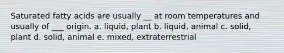 Saturated fatty acids are usually __ at room temperatures and usually of ___ origin. a. liquid, plant b. liquid, animal c. solid, plant d. solid, animal e. mixed, extraterrestrial