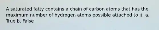 A saturated fatty contains a chain of carbon atoms that has the maximum number of hydrogen atoms possible attached to it. a. True b. False