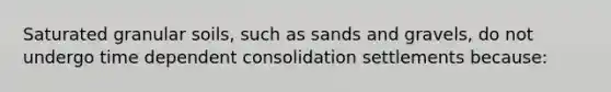 Saturated granular soils, such as sands and gravels, do not undergo time dependent consolidation settlements because: