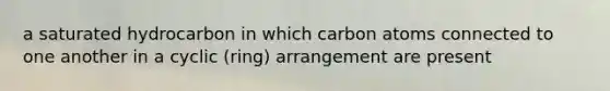 a saturated hydrocarbon in which carbon atoms connected to one another in a cyclic (ring) arrangement are present