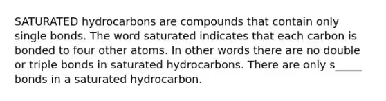 SATURATED hydrocarbons are compounds that contain only single bonds. The word saturated indicates that each carbon is bonded to four other atoms. In other words there are no double or triple bonds in saturated hydrocarbons. There are only s_____ bonds in a saturated hydrocarbon.