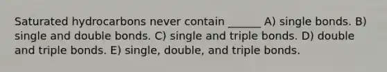 Saturated hydrocarbons never contain ______ A) single bonds. B) single and double bonds. C) single and triple bonds. D) double and triple bonds. E) single, double, and triple bonds.