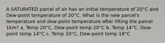 A SATURATED parcel of air has an initial temperature of 20°C and Dew-point temperature of 20°C. What is the new parcel's temperature and dew-point temperature after lifting the parcel 1km? a. Temp 20°C, Dew-point temp 20°C b. Temp 14°C, Dew-point temp 14°C c. Temp 10°C, Dew-point temp 18°C