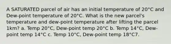 A SATURATED parcel of air has an initial temperature of 20°C and Dew-point temperature of 20°C. What is the new parcel's temperature and dew-point temperature after lifting the parcel 1km? a. Temp 20°C, Dew-point temp 20°C b. Temp 14°C, Dew-point temp 14°C c. Temp 10°C, Dew-point temp 18°C7.