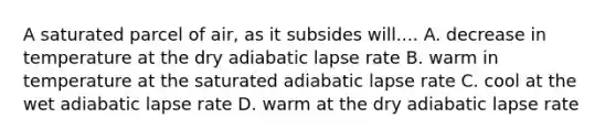 A saturated parcel of air, as it subsides will.... A. decrease in temperature at the dry adiabatic lapse rate B. warm in temperature at the saturated adiabatic lapse rate C. cool at the wet adiabatic lapse rate D. warm at the dry adiabatic lapse rate