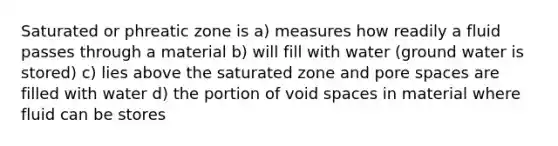 Saturated or phreatic zone is a) measures how readily a fluid passes through a material b) will fill with water (ground water is stored) c) lies above the saturated zone and pore spaces are filled with water d) the portion of void spaces in material where fluid can be stores