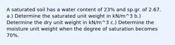 A saturated soil has a water content of 23% and sp.gr. of 2.67. a.) Determine the saturated unit weight in kN/m^3 b.) Determine the dry unit weight in kN/m^3 c.) Determine the moisture unit weight when the degree of saturation becomes 70%.