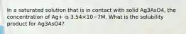 In a saturated solution that is in contact with solid Ag3AsO4, the concentration of Ag+ is 3.54×10−7M. What is the solubility product for Ag3AsO4?