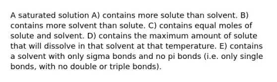 A saturated solution A) contains more solute than solvent. B) contains more solvent than solute. C) contains equal moles of solute and solvent. D) contains the maximum amount of solute that will dissolve in that solvent at that temperature. E) contains a solvent with only sigma bonds and no pi bonds (i.e. only single bonds, with no double or triple bonds).