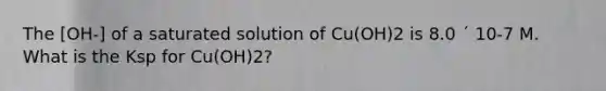 The [OH-] of a saturated solution of Cu(OH)2 is 8.0 ´ 10-7 M. What is the Ksp for Cu(OH)2?