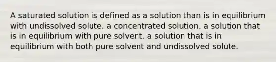 A saturated solution is defined as a solution than is in equilibrium with undissolved solute. a concentrated solution. a solution that is in equilibrium with pure solvent. a solution that is in equilibrium with both pure solvent and undissolved solute.