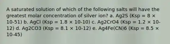 A saturated solution of which of the following salts will have the greatest molar concentration of silver ion? a. Ag2S (Ksp = 8 × 10-51) b. AgCl (Ksp = 1.8 × 10-10) c. Ag2CrO4 (Ksp = 1.2 × 10-12) d. Ag2CO3 (Ksp = 8.1 × 10-12) e. Ag4Fe(CN)6 (Ksp = 8.5 × 10-45)