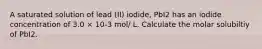 A saturated solution of lead (II) iodide, PbI2 has an iodide concentration of 3.0 × 10-3 mol/ L. Calculate the molar solubiltiy of PbI2.