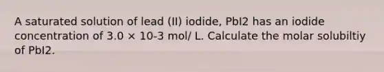 A saturated solution of lead (II) iodide, PbI2 has an iodide concentration of 3.0 × 10-3 mol/ L. Calculate the molar solubiltiy of PbI2.