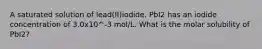 A saturated solution of lead(II)iodide. PbI2 has an iodide concentration of 3.0x10^-3 mol/L. What is the molar solubility of PbI2?