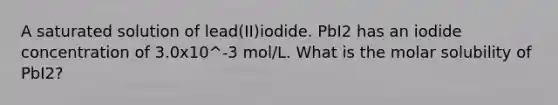 A saturated solution of lead(II)iodide. PbI2 has an iodide concentration of 3.0x10^-3 mol/L. What is the molar solubility of PbI2?