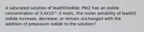 A saturated solution of lead(II)iodide. PbI2 has an iodide concentration of 3.0x10^-3 mol/L. the molar solubility of lead(II) iodide increase, decrease, or remain unchanged with the addition of potassium iodide to the solution?