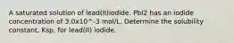 A saturated solution of lead(II)iodide. PbI2 has an iodide concentration of 3.0x10^-3 mol/L. Determine the solubility constant, Ksp, for lead(II) iodide.