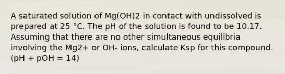 A saturated solution of Mg(OH)2 in contact with undissolved is prepared at 25 °C. The pH of the solution is found to be 10.17. Assuming that there are no other simultaneous equilibria involving the Mg2+ or OH- ions, calculate Ksp for this compound. (pH + pOH = 14)