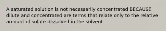 A saturated solution is not necessarily concentrated BECAUSE dilute and concentrated are terms that relate only to the relative amount of solute dissolved in the solvent