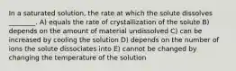 In a saturated solution, the rate at which the solute dissolves ________. A) equals the rate of crystallization of the solute B) depends on the amount of material undissolved C) can be increased by cooling the solution D) depends on the number of ions the solute dissociates into E) cannot be changed by changing the temperature of the solution