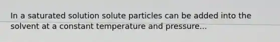 In a saturated solution solute particles can be added into the solvent at a constant temperature and pressure...