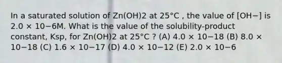 In a saturated solution of Zn(OH)2 at 25°C , the value of [OH−] is 2.0 × 10−6M. What is the value of the solubility-product constant, Ksp, for Zn(OH)2 at 25°C ? (A) 4.0 × 10−18 (B) 8.0 × 10−18 (C) 1.6 × 10−17 (D) 4.0 × 10−12 (E) 2.0 × 10−6