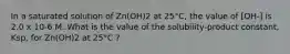 In a saturated solution of Zn(OH)2 at 25°C, the value of [OH-] is 2.0 x 10-6 M. What is the value of the solubility-product constant, Ksp, for Zn(OH)2 at 25°C ?