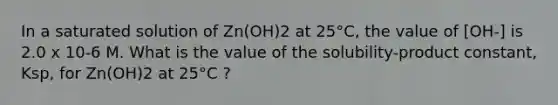 In a saturated solution of Zn(OH)2 at 25°C, the value of [OH-] is 2.0 x 10-6 M. What is the value of the solubility-product constant, Ksp, for Zn(OH)2 at 25°C ?