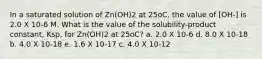 In a saturated solution of Zn(OH)2 at 25oC, the value of [OH-] is 2.0 X 10-6 M. What is the value of the solubility-product constant, Ksp, for Zn(OH)2 at 25oC? a. 2.0 X 10-6 d. 8.0 X 10-18 b. 4.0 X 10-18 e. 1.6 X 10-17 c. 4.0 X 10-12