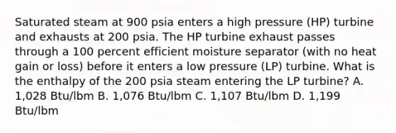 Saturated steam at 900 psia enters a high pressure (HP) turbine and exhausts at 200 psia. The HP turbine exhaust passes through a 100 percent efficient moisture separator (with no heat gain or loss) before it enters a low pressure (LP) turbine. What is the enthalpy of the 200 psia steam entering the LP turbine? A. 1,028 Btu/lbm B. 1,076 Btu/lbm C. 1,107 Btu/lbm D. 1,199 Btu/lbm