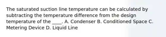 The saturated suction line temperature can be calculated by subtracting the temperature difference from the design temperature of the ____. A. Condenser B. Conditioned Space C. Metering Device D. Liquid Line