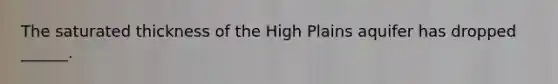 The saturated thickness of the High Plains aquifer has dropped ______.