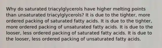 Why do saturated triacylglycerols have higher melting points than unsaturated triacylglycerols? It is due to the tighter, more ordered packing of saturated fatty acids. It is due to the tighter, more ordered packing of unsaturated fatty acids. It is due to the looser, less ordered packing of saturated fatty acids. It is due to the looser, less ordered packing of unsaturated fatty acids.