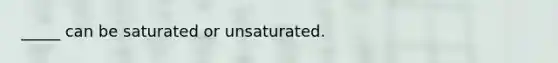 _____ can be saturated or unsaturated.