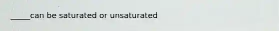 _____can be saturated or unsaturated